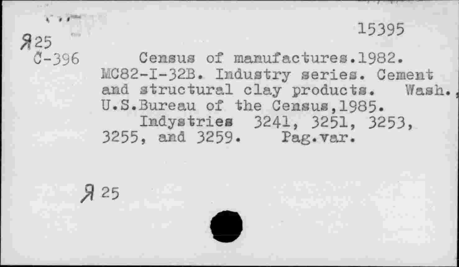 ﻿#25
0-396
15395
Census of manufactures.1982.
MC82-I-32B. Industry series. Cement and structural clay products. Wash.
U.S.Bureau of the Census,1985»
Indystries 3241, 3251, 3253,
3255, and 3259» Pag.var.
$ 25